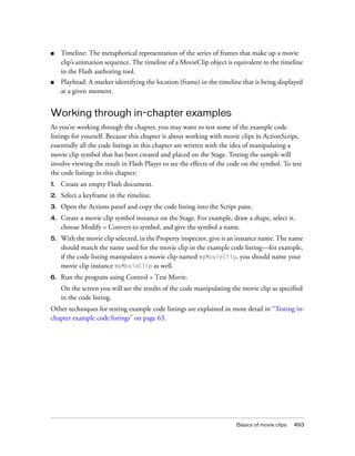 ■

Timeline: The metaphorical representation of the series of frames that make up a movie
clip’s animation sequence. The timeline of a MovieClip object is equivalent to the timeline
in the Flash authoring tool.

■

Playhead: A marker identifying the location (frame) in the timeline that is being displayed
at a given moment.

Working through in-chapter examples
As you’re working through the chapter, you may want to test some of the example code
listings for yourself. Because this chapter is about working with movie clips in ActionScript,
essentially all the code listings in this chapter are written with the idea of manipulating a
movie clip symbol that has been created and placed on the Stage. Testing the sample will
involve viewing the result in Flash Player to see the effects of the code on the symbol. To test
the code listings in this chapter:
1.

Create an empty Flash document.

2.

Select a keyframe in the timeline.

3.

Open the Actions panel and copy the code listing into the Script pane.

4.

Create a movie clip symbol instance on the Stage. For example, draw a shape, select it,
choose Modify > Convert to symbol, and give the symbol a name.

5.

With the movie clip selected, in the Property inspector, give it an instance name. The name
should match the name used for the movie clip in the example code listing—for example,
if the code listing manipulates a movie clip named myMovieClip, you should name your
movie clip instance myMovieClip as well.

6.

Run the program using Control > Test Movie.
On the screen you will see the results of the code manipulating the movie clip as specified
in the code listing.

Other techniques for testing example code listings are explained in more detail in “Testing inchapter example code listings” on page 63.

Basics of movie clips

493

 