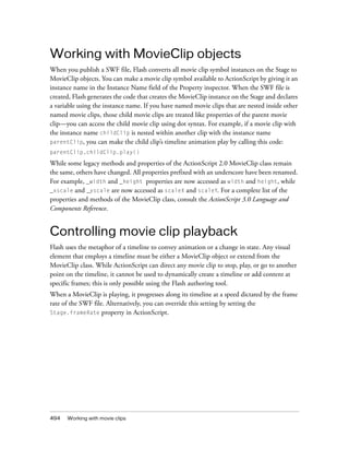 Working with MovieClip objects
When you publish a SWF file, Flash converts all movie clip symbol instances on the Stage to
MovieClip objects. You can make a movie clip symbol available to ActionScript by giving it an
instance name in the Instance Name field of the Property inspector. When the SWF file is
created, Flash generates the code that creates the MovieClip instance on the Stage and declares
a variable using the instance name. If you have named movie clips that are nested inside other
named movie clips, those child movie clips are treated like properties of the parent movie
clip—you can access the child movie clip using dot syntax. For example, if a movie clip with
the instance name childClip is nested within another clip with the instance name
parentClip, you can make the child clip’s timeline animation play by calling this code:
parentClip.childClip.play()

While some legacy methods and properties of the ActionScript 2.0 MovieClip class remain
the same, others have changed. All properties prefixed with an underscore have been renamed.
For example, _width and _height properties are now accessed as width and height, while
_xscale and _yscale are now accessed as scaleX and scaleY. For a complete list of the
properties and methods of the MovieClip class, consult the ActionScript 3.0 Language and
Components Reference.

Controlling movie clip playback
Flash uses the metaphor of a timeline to convey animation or a change in state. Any visual
element that employs a timeline must be either a MovieClip object or extend from the
MovieClip class. While ActionScript can direct any movie clip to stop, play, or go to another
point on the timeline, it cannot be used to dynamically create a timeline or add content at
specific frames; this is only possible using the Flash authoring tool.
When a MovieClip is playing, it progresses along its timeline at a speed dictated by the frame
rate of the SWF file. Alternatively, you can override this setting by setting the
Stage.frameRate property in ActionScript.

494

Working with movie clips

 