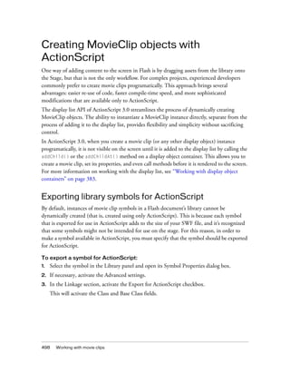 Creating MovieClip objects with
ActionScript
One way of adding content to the screen in Flash is by dragging assets from the library onto
the Stage, but that is not the only workflow. For complex projects, experienced developers
commonly prefer to create movie clips programatically. This approach brings several
advantages: easier re-use of code, faster compile-time speed, and more sophisticated
modifications that are available only to ActionScript.
The display list API of ActionScript 3.0 streamlines the process of dynamically creating
MovieClip objects. The ability to instantiate a MovieClip instance directly, separate from the
process of adding it to the display list, provides flexibility and simplicity without sacrificing
control.
In ActionScript 3.0, when you create a movie clip (or any other display object) instance
programatically, it is not visible on the screen until it is added to the display list by calling the
addChild() or the addChildAt() method on a display object container. This allows you to
create a movie clip, set its properties, and even call methods before it is rendered to the screen.
For more information on working with the display list, see “Working with display object
containers” on page 383.

Exporting library symbols for ActionScript
By default, instances of movie clip symbols in a Flash document’s library cannot be
dynamically created (that is, created using only ActionScript). This is because each symbol
that is exported for use in ActionScript adds to the size of your SWF file, and it’s recognized
that some symbols might not be intended for use on the stage. For this reason, in order to
make a symbol available in ActionScript, you must specify that the symbol should be exported
for ActionScript.
To export a symbol for ActionScript:
1.

Select the symbol in the Library panel and open its Symbol Properties dialog box.

2.

If necessary, activate the Advanced settings.

3.

In the Linkage section, activate the Export for ActionScript checkbox.
This will activate the Class and Base Class fields.

498

Working with movie clips

 