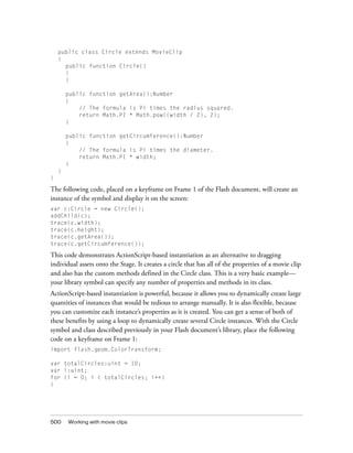 public class Circle extends MovieClip
{
public function Circle()
{
}
public function getArea():Number
{
// The formula is Pi times the radius squared.
return Math.PI * Math.pow((width / 2), 2);
}
public function getCircumference():Number
{
// The formula is Pi times the diameter.
return Math.PI * width;
}
}
}

The following code, placed on a keyframe on Frame 1 of the Flash document, will create an
instance of the symbol and display it on the screen:
var c:Circle = new Circle();
addChild(c);
trace(c.width);
trace(c.height);
trace(c.getArea());
trace(c.getCircumference());

This code demonstrates ActionScript-based instantiation as an alternative to dragging
individual assets onto the Stage. It creates a circle that has all of the properties of a movie clip
and also has the custom methods defined in the Circle class. This is a very basic example—
your library symbol can specify any number of properties and methods in its class.
ActionScript-based instantiation is powerful, because it allows you to dynamically create large
quantities of instances that would be tedious to arrange manually. It is also flexible, because
you can customize each instance’s properties as it is created. You can get a sense of both of
these benefits by using a loop to dynamically create several Circle instances. With the Circle
symbol and class described previously in your Flash document’s library, place the following
code on a keyframe on Frame 1:
import flash.geom.ColorTransform;
var totalCircles:uint = 10;
var i:uint;
for (i = 0; i < totalCircles; i++)
{

500

Working with movie clips

 