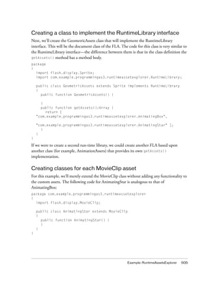 Creating a class to implement the RuntimeLibrary interface
Next, we’ll create the GeometricAssets class that will implement the RuntimeLibrary
interface. This will be the document class of the FLA. The code for this class is very similar to
the RuntimeLibrary interface—the difference between them is that in the class definition the
getAssets() method has a method body.
package
{
import flash.display.Sprite;
import com.example.programmingas3.runtimeassetexplorer.RuntimeLibrary;
public class GeometricAssets extends Sprite implements RuntimeLibrary
{
public function GeometricAssets() {
}
public function getAssets():Array {
return [
"com.example.programmingas3.runtimeassetexplorer.AnimatingBox",
"com.example.programmingas3.runtimeassetexplorer.AnimatingStar" ];
}
}
}

If we were to create a second run-time library, we could create another FLA based upon
another class (for example, AnimationAssets) that provides its own getAssets()
implementation.

Creating classes for each MovieClip asset
For this example, we’ll merely extend the MovieClip class without adding any functionality to
the custom assets. The following code for AnimatingStar is analogous to that of
AnimatingBox:
package com.example.programmingas3.runtimeassetexplorer
{
import flash.display.MovieClip;
public class AnimatingStar extends MovieClip
{
public function AnimatingStar() {
}
}
}

Example: RuntimeAssetsExplorer

505

 