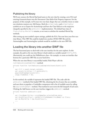 Publishing the library
We’ll now connect the MovieClip-based assets to the new class by creating a new FLA and
entering GeometricAssets into the Document Class field of the Property inspector. For the
purposes of this example, we’ll create two very basic shapes that use a timeline tween to make
one clockwise rotation over 360 frames. Both the animatingBox and animatingStar
symbols are set to Export for ActionScript and have the Class field set to the respective
classpaths specified in the getAssets() implementation. The default base class of
flash.display.MovieClip remains, as we want to subclass the standard MovieClip
methods.
After setting up your symbol’s export settings, publish the FLA. You now have your first runtime library. This SWF file could be loaded into another AVM2 SWF file and the
AnimatingBox and AnimatingStar symbols would be available to the new SWF file.

Loading the library into another SWF file
The last functional piece to deal with is the user interface for the asset explorer. In this
example, the path to the run-time library is hard-coded as a variable named ASSETS_PATH.
Alternatively, you could use the FileReference class—for example, to create an interface that
browses for a particular SWF file on your hard drive.
When the run-time library is successfully loaded, Flash Player calls the
runtimeAssetsLoadComplete() method:
private function runtimeAssetsLoadComplete(event:Event):void
{
var rl:* = event.target.content;
var assetList:Array = rl.getAssets();
populateDropdown(assetList);
stage.frameRate = 60;
}

In this method, the variable rl represents the loaded SWF file. The code calls the
getAssets() method of the loaded SWF file, obtaining the list of assets that are available,
and uses them to populate a ComboBox component with a list of available assets by calling
the populateDropDown() method. That method in turn stores the full classpath of each asset.
Clicking the Add button on the user interface triggers the addAsset() method:
private function addAsset():void
{
var className:String = assetNameCbo.selectedItem.data;
var AssetClass:Class = getDefinitionByName(className) as Class;
var mc:MovieClip = new AssetClass();
...
}

506

Working with movie clips

 
