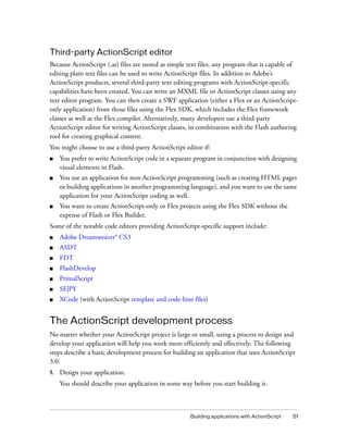 Third-party ActionScript editor
Because ActionScript (.as) files are stored as simple text files, any program that is capable of
editing plain text files can be used to write ActionScript files. In addition to Adobe’s
ActionScript products, several third-party text editing programs with ActionScript-specific
capabilities have been created. You can write an MXML file or ActionScript classes using any
text editor program. You can then create a SWF application (either a Flex or an ActionScriptonly application) from those files using the Flex SDK, which includes the Flex framework
classes as well as the Flex compiler. Alternatively, many developers use a third-party
ActionScript editor for writing ActionScript classes, in combination with the Flash authoring
tool for creating graphical content.
You might choose to use a third-party ActionScript editor if:
■

You prefer to write ActionScript code in a separate program in conjunction with designing
visual elements in Flash.

■

You use an application for non-ActionScript programming (such as creating HTML pages
or building applications in another programming language), and you want to use the same
application for your ActionScript coding as well.

■

You want to create ActionScript-only or Flex projects using the Flex SDK without the
expense of Flash or Flex Builder.

Some of the notable code editors providing ActionScript-specific support include:
■

Adobe Dreamweaver® CS3

■

ASDT

■

FDT

■

FlashDevelop

■

PrimalScript

■

SE|PY

■

XCode (with ActionScript template and code-hint files)

The ActionScript development process
No matter whether your ActionScript project is large or small, using a process to design and
develop your application will help you work more efficiently and effectively. The following
steps describe a basic development process for building an application that uses ActionScript
3.0:
1.

Design your application.
You should describe your application in some way before you start building it.

Building applications with ActionScript

51

 