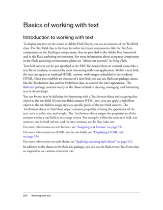 Basics of working with text
Introduction to working with text
To display any text on the screen in Adobe Flash Player, you use an instance of the TextField
class. The TextField class is the basis for other text-based components, like the TextArea
components or the TextInput components, that are provided in the Adobe Flex framework
and in the Flash authoring environment. For more information about using text components
in the Flash authoring environment, please see “About text controls” in Using Flash.
Text field content can be pre-specified in the SWF file, loaded from an external source like a
text file or database, or entered by users interacting with your application. Within a text field,
the text can appear as rendered HTML content, with images embedded in the rendered
HTML. Once you establish an instance of a text field, you can use flash.text package classes,
like the TextFormat class and the StyleSheet class, to control the text’s appearance. The
flash.text package contains nearly all the classes related to creating, managing, and formatting
text in ActionScript.
You can format text by defining the formatting with a TextFormat object and assigning that
object to the text field. If your text field contains HTML text, you can apply a StyleSheet
object to the text field to assign styles to specific pieces of the text field content. The
TextFormat object or StyleSheet object contains properties defining the appearance of the
text, such as color, size, and weight. The TextFormat object assigns the properties to all the
content within a text field or to a range of text. For example, within the same text field, one
sentence can be bold red text and the next sentence can be blue italic text.
For more information on text formats, see “Assigning text formats” on page 521.
For more information on HTML text in text fields, see “Displaying HTML text”
on page 514.
For more information on style sheets, see “Applying cascading style sheets” on page 521.
In addition to the classes in the flash.text package, you can use the flash.events.TextEvent class
to respond to user actions related to text.

510

Working with text

 