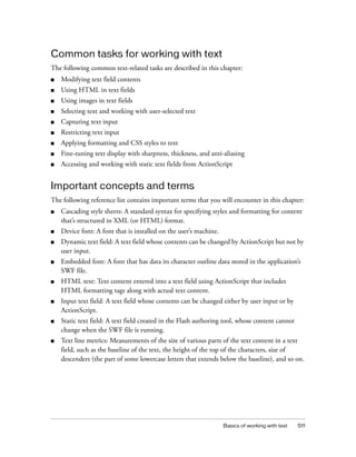 Common tasks for working with text
The following common text-related tasks are described in this chapter:
■

Modifying text field contents

■

Using HTML in text fields

■

Using images in text fields

■

Selecting text and working with user-selected text

■

Capturing text input

■

Restricting text input

■

Applying formatting and CSS styles to text

■

Fine-tuning text display with sharpness, thickness, and anti-aliasing

■

Accessing and working with static text fields from ActionScript

Important concepts and terms
The following reference list contains important terms that you will encounter in this chapter:
■

Cascading style sheets: A standard syntax for specifying styles and formatting for content
that’s structured in XML (or HTML) format.

■

Device font: A font that is installed on the user’s machine.

■

Dynamic text field: A text field whose contents can be changed by ActionScript but not by
user input.

■

Embedded font: A font that has data its character outline data stored in the application’s
SWF file.

■

HTML text: Text content entered into a text field using ActionScript that includes
HTML formatting tags along with actual text content.

■

Input text field: A text field whose contents can be changed either by user input or by
ActionScript.

■

Static text field: A text field created in the Flash authoring tool, whose content cannot
change when the SWF file is running.

■

Text line metrics: Measurements of the size of various parts of the text content in a text
field, such as the baseline of the text, the height of the top of the characters, size of
descenders (the part of some lowercase letters that extends below the baseline), and so on.

Basics of working with text

511

 