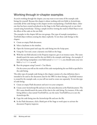 Working through in-chapter examples
As you’re working through the chapter, you may want to test some of the example code
listings for yourself. Because this chapter is about working with text fields in ActionScript,
essentially all the code listings in this chapter involve manipulating a TextField object, either
one that has been created and placed on the Stage in the Flash authoring tool, or one that’s
created using ActionScript. Testing a sample involves viewing the result in Flash Player to see
the effects of the code on the text field.
The examples in this chapter fall into two groups. One type of example manipulates a
TextField object without creating the object explicitly. To test these code listings in this
chapter:
1.

Create an empty Flash document.

2.

Select a keyframe in the timeline.

3.

Open the Actions panel and copy the code listing into the Script pane.

4.

Using the Text tool, create a dynamic text field on the Stage.

5.

With the text field selected, in the Property inspector, give it an instance name. The name
should match the name used for the text field in the example code listing—for example, if
the code listing manipulates a text field named myTextField, you should name your text
field myTextField as well.

6.

Run the program using Control > Test Movie.
On the screen you will see the results of the code manipulating the text field as specified in
the code listing.

The other type of example code listing in this chapter consists of a class definition that is
intended to be used as the document class for the SWF. In those listings, a TextField instance
is created by the example code, so you will not need to create one separately. To test this type
of code listing:
1.

Create an empty Flash document and save it to your computer.

2.

Create a new ActionScript file and save it in the same directory as the Flash document. The
file’s name should match the name of the class in the code listing. For instance, if the code
listing defines a class named TextFieldTest, use the name TextFieldTest.as to save the
ActionScript file.

3.

Copy the code listing into the ActionScript file and save the file.

4.

In the Flash document, click a blank part of the Stage or work space to activate the
document Property inspector.

512

Working with text

 