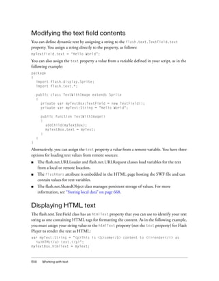 Modifying the text field contents
You can define dynamic text by assigning a string to the flash.text.TextField.text
property. You assign a string directly to the property, as follows:
myTextField.text = “Hello World”;

You can also assign the text property a value from a variable defined in your script, as in the
following example:
package
{
import flash.display.Sprite;
import flash.text.*;
public class TextWithImage extends Sprite
{
private var myTextBox:TextField = new TextField();
private var myText:String = "Hello World";
public function TextWithImage()
{
addChild(myTextBox);
myTextBox.text = myText;
}
}
}

Alternatively, you can assign the text property a value from a remote variable. You have three
options for loading text values from remote sources:
■

The flash.net.URLLoader and flash.net.URLRequest classes load variables for the text
from a local or remote location.

■

The FlashVars attribute is embedded in the HTML page hosting the SWF file and can
contain values for text variables.

■

The flash.net.SharedObject class manages persistent storage of values. For more
information, see “Storing local data” on page 668.

Displaying HTML text
The flash.text.TextField class has an htmlText property that you can use to identify your text
string as one containing HTML tags for formatting the content. As in the following example,
you must assign your string value to the htmlText property (not the text property) for Flash
Player to render the text as HTML:
var myText:String = "<p>This is <b>some</b> content to <i>render</i> as
<u>HTML</u> text.</p>";
myTextBox.htmlText = myText;

514

Working with text

 