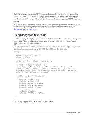 Flash Player supports a subset of HTML tags and entities for the htmlText property. The
flash.text.TextField.htmlText property description in the ActionScript 3.0 Language
and Components Reference provides detailed information about the supported HTML tags and
entities.
Once you designate your content using the htmlText property, you can use style sheets or the
textformat tag to manage the formatting of your content. For more information, see
“Formatting text” on page 520.

Using images in text fields
Another advantage to displaying your content as HTML text is that you can include images in
the text field. You can reference an image, local or remote, using the img tag and have it
appear within the associated text field.
The following example creates a text field named myTextBox and includes a JPG image of an
eye, stored in the same directory as the SWF file, within the displayed text:
package
{
import flash.display.Sprite;
import flash.text.*;
public class TextWithImage extends Sprite
{
private var myTextBox:TextField;
private var myText:String = "<p>This is <b>some</b> content to
<i>test</i> and <i>see</i></p><p><img src='eye.jpg' width='20'
height='20'></p><p>what can be rendered.</p><p>You should see an eye
image and some <u>HTML</u> text.</p>";
public function TextWithImage()
{
myTextBox.width = 200;
myTextBox.height = 200;
myTextBox.multiline = true;
myTextBox.wordWrap = true;
myTextBox.border = true;
addChild(myTextBox);
myTextBox.htmlText = myText;
}
}
}

The img tag supports JPEG, GIF, PNG, and SWF files.

Displaying text

515

 