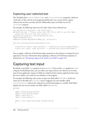Capturing user-selected text
The TextField class’s selectionBeginIndex and selectionEndIndex properties, which are
“read-only” so they can’t be set to programmatically select text, can be used to capture
whatever the user has currently selected. Additionally, input text fields can use the
caretIndex property.
For example, the following code traces the index values of user-selected text:
var myTextField:TextField = new TextField();
myTextField.text = "Please select the TEXT IN ALL CAPS to see the index
values for the first and last letters.";
myTextField.autoSize = TextFieldAutoSize.LEFT;
addChild(myTextField);
addEventListener(MouseEvent.MOUSE_UP, selectText);
function selectText(event:MouseEvent):void
{
trace("First letter index position: " + myTextField.selectionBeginIndex);
trace("Last letter index position: " + myTextField.selectionEndIndex);
}

You can apply a collection of TextFormat object properties to the selection to change the text’s
appearance. For more information about applying a collection of TextFormat properties to
selected text, see “Formatting ranges of text within a text field” on page 524.

Capturing text input
By default, a text field’s type property is set to dynamic. If you set the type property to input
using the TextFieldType class, you can collect user input and save the value for use in other
parts of your application. Input text fields are useful for forms and any application that wants
the user to define a text value for use elsewhere in the program.
For example, the following code creates an input text field called myTextBox. As the user
enters text in the field, the textInput event is triggered. An event handler called
textInputCapture captures the string of text entered and assigns it a variable. Flash Player
displays the new text in another text field, called myOutputBox.
package
{
import
import
import
import

flash.display.Sprite;
flash.display.Stage;
flash.text.*;
flash.events.*;

public class CaptureUserInput extends Sprite
{

518

Working with text

 
