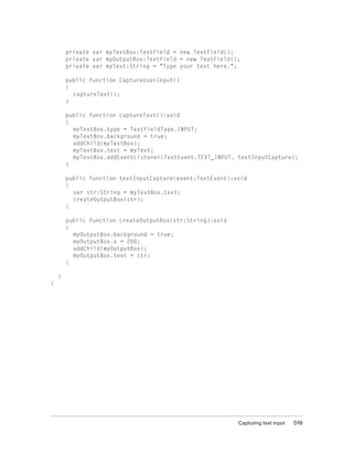 private var myTextBox:TextField = new TextField();
private var myOutputBox:TextField = new TextField();
private var myText:String = "Type your text here.";
public function CaptureUserInput()
{
captureText();
}
public function captureText():void
{
myTextBox.type = TextFieldType.INPUT;
myTextBox.background = true;
addChild(myTextBox);
myTextBox.text = myText;
myTextBox.addEventListener(TextEvent.TEXT_INPUT, textInputCapture);
}
public function textInputCapture(event:TextEvent):void
{
var str:String = myTextBox.text;
createOutputBox(str);
}
public function createOutputBox(str:String):void
{
myOutputBox.background = true;
myOutputBox.x = 200;
addChild(myOutputBox);
myOutputBox.text = str;
}
}
}

Capturing text input

519

 