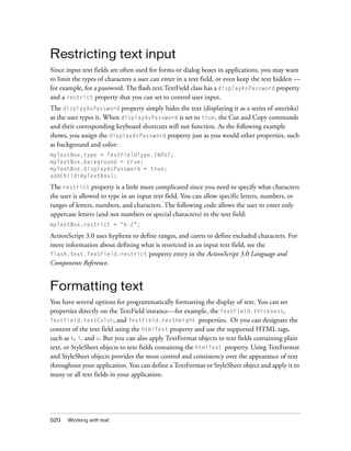 Restricting text input
Since input text fields are often used for forms or dialog boxes in applications, you may want
to limit the types of characters a user can enter in a text field, or even keep the text hidden —
for example, for a password. The flash.text.TextField class has a displayAsPassword property
and a restrict property that you can set to control user input.
The displayAsPassword property simply hides the text (displaying it as a series of asterisks)
as the user types it. When displayAsPassword is set to true, the Cut and Copy commands
and their corresponding keyboard shortcuts will not function. As the following example
shows, you assign the displayAsPassword property just as you would other properties, such
as background and color:
myTextBox.type = TextFieldType.INPUT;
myTextBox.background = true;
myTextBox.displayAsPassword = true;
addChild(myTextBox);

The restrict property is a little more complicated since you need to specify what characters
the user is allowed to type in an input text field. You can allow specific letters, numbers, or
ranges of letters, numbers, and characters. The following code allows the user to enter only
uppercase letters (and not numbers or special characters) in the text field:
myTextBox.restrict = “A-Z”;

ActionScript 3.0 uses hyphens to define ranges, and carets to define excluded characters. For
more information about defining what is restricted in an input text field, see the
flash.text.TextField.restrict property entry in the ActionScript 3.0 Language and
Components Reference.

Formatting text
You have several options for programmatically formatting the display of text. You can set
properties directly on the TextField instance—for example, the TextFIeld.thickness,
TextField.textColor, and TextField.textHeight properties. Or you can designate the
content of the text field using the htmlText property and use the supported HTML tags,
such as b, i, and u. But you can also apply TextFormat objects to text fields containing plain
text, or StyleSheet objects to text fields containing the htmlText property. Using TextFormat
and StyleSheet objects provides the most control and consistency over the appearance of text
throughout your application. You can define a TextFormat or StyleSheet object and apply it to
many or all text fields in your application.

520

Working with text

 