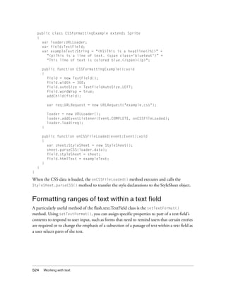 public class CSSFormattingExample extends Sprite
{
var loader:URLLoader;
var field:TextField;
var exampleText:String = "<h1>This is a headline</h1>” +
“<p>This is a line of text. <span class='bluetext'>” +
“This line of text is colored blue.</span></p>";
public function CSSFormattingExample():void
{
field = new TextField();
field.width = 300;
field.autoSize = TextFieldAutoSize.LEFT;
field.wordWrap = true;
addChild(field);
var req:URLRequest = new URLRequest("example.css");
loader = new URLLoader();
loader.addEventListener(Event.COMPLETE, onCSSFileLoaded);
loader.load(req);
}
public function onCSSFileLoaded(event:Event):void
{
var sheet:StyleSheet = new StyleSheet();
sheet.parseCSS(loader.data);
field.styleSheet = sheet;
field.htmlText = exampleText;
}
}
}

When the CSS data is loaded, the onCSSFileLoaded() method executes and calls the
StyleSheet.parseCSS() method to transfer the style declarations to the StyleSheet object.

Formatting ranges of text within a text field
A particularly useful method of the flash.text.TextField class is the setTextFormat()
method. Using setTextFormat(), you can assign specific properties to part of a text field’s
contents to respond to user input, such as forms that need to remind users that certain entries
are required or to change the emphasis of a subsection of a passage of text within a text field as
a user selects parts of the text.

524

Working with text

 