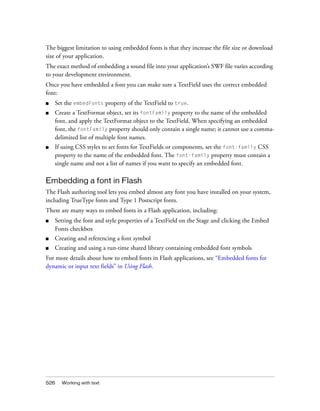 The biggest limitation to using embedded fonts is that they increase the file size or download
size of your application.
The exact method of embedding a sound file into your application’s SWF file varies according
to your development environment.
Once you have embedded a font you can make sure a TextField uses the correct embedded
font:
■

Set the embedFonts property of the TextField to true.

■

Create a TextFormat object, set its fontFamily property to the name of the embedded
font, and apply the TextFormat object to the TextField. When specifying an embedded
font, the fontFamily property should only contain a single name; it cannot use a commadelimited list of multiple font names.

■

If using CSS styles to set fonts for TextFields or components, set the font-family CSS
property to the name of the embedded font. The font-family property must contain a
single name and not a list of names if you want to specify an embedded font.

Embedding a font in Flash
The Flash authoring tool lets you embed almost any font you have installed on your system,
including TrueType fonts and Type 1 Postscript fonts.
There are many ways to embed fonts in a Flash application, including:
■

Setting the font and style properties of a TextField on the Stage and clicking the Embed
Fonts checkbox

■

Creating and referencing a font symbol

■

Creating and using a run-time shared library containing embedded font symbols

For more details about how to embed fonts in Flash applications, see “Embedded fonts for
dynamic or input text fields” in Using Flash.

526

Working with text

 