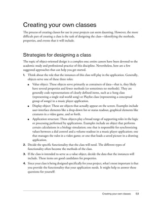 Creating your own classes
The process of creating classes for use in your projects can seem daunting. However, the more
difficult part of creating a class is the task of designing the class—identifying the methods,
properties, and events that it will include.

Strategies for designing a class
The topic of object-oriented design is a complex one; entire careers have been devoted to the
academic study and professional practice of this discipline. Nevertheless, here are a few
suggested approaches that can help you get started.
1.

Think about the role that the instances of this class will play in the application. Generally,
objects serve one of these three roles:
■

Value object: These objects serve primarily as containers of data—that is, they likely
have several properties and fewer methods (or sometimes no methods). They are
generally code representations of clearly defined items, such as a Song class
(representing a single real-world song) or Playlist class (representing a conceptual
group of songs) in a music player application.

■

Display object: These are objects that actually appear on the screen. Examples include
user-interface elements like a drop-down list or status readout, graphical elements like
creatures in a video game, and so forth.

■

Application structure: These objects play a broad range of supporting roles in the logic
or processing performed by applications. Examples include an object that performs
certain calculations in a biology simulation; one that is responsible for synchronizing
values between a dial control and a volume readout in a music player application; one
that manages the rules in a video game; or one that loads a saved picture in a drawing
application.

2.

Decide the specific functionality that the class will need. The different types of
functionality often become the methods of the class.

3.

If the class is intended to serve as a value object, decide the data that the instances will
include. These items are good candidates for properties.

4.

Since your class is being designed specifically for your project, what’s most important is that
you provide the functionality that your application needs. It might help to answer these
questions for yourself:

Creating your own classes

53

 