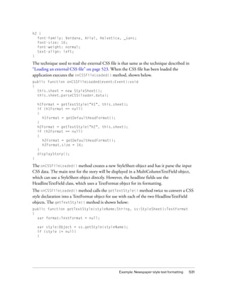 h2 {
font-family: Verdana, Arial, Helvetica, _sans;
font-size: 16;
font-weight: normal;
text-align: left;
}

The technique used to read the external CSS file is that same as the technique described in
“Loading an external CSS file” on page 523. When the CSS file has been loaded the
application executes the onCSSFileLoaded() method, shown below.
public function onCSSFileLoaded(event:Event):void
{
this.sheet = new StyleSheet();
this.sheet.parseCSS(loader.data);
h1Format = getTextStyle("h1", this.sheet);
if (h1Format == null)
{
h1Format = getDefaultHeadFormat();
}
h2Format = getTextStyle("h2", this.sheet);
if (h2Format == null)
{
h2Format = getDefaultHeadFormat();
h2Format.size = 16;
}
displayStory();
}

The onCSSFileLoaded() method creates a new StyleSheet object and has it parse the input
CSS data. The main text for the story will be displayed in a MultiColumnTextField object,
which can use a StyleSheet object directly. However, the headline fields use the
HeadlineTextField class, which uses a TextFormat object for its formatting.
The onCSSFileLoaded() method calls the getTextStyle() method twice to convert a CSS
style declaration into a TextFormat object for use with each of the two HeadlineTextField
objects. The getTextStyle() method is shown below:
public function getTextStyle(styleName:String, ss:StyleSheet):TextFormat
{
var format:TextFormat = null;
var style:Object = ss.getStyle(styleName);
if (style != null)
{

Example: Newspaper-style text formatting

531

 