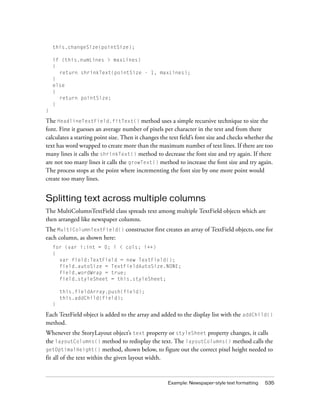 this.changeSize(pointSize);
if (this.numLines > maxLines)
{
return shrinkText(pointSize - 1, maxLines);
}
else
{
return pointSize;
}
}

The HeadlineTextField.fitText() method uses a simple recursive technique to size the
font. First it guesses an average number of pixels per character in the text and from there
calculates a starting point size. Then it changes the text field’s font size and checks whether the
text has word wrapped to create more than the maximum number of text lines. If there are too
many lines it calls the shrinkText() method to decrease the font size and try again. If there
are not too many lines it calls the growText() method to increase the font size and try again.
The process stops at the point where incrementing the font size by one more point would
create too many lines.

Splitting text across multiple columns
The MultiColumnTextField class spreads text among multiple TextField objects which are
then arranged like newspaper columns.
The MultiColumnTextField() constructor first creates an array of TextField objects, one for
each column, as shown here:
for (var i:int = 0; i < cols; i++)
{
var field:TextField = new TextField();
field.autoSize = TextFieldAutoSize.NONE;
field.wordWrap = true;
field.styleSheet = this.styleSheet;
this.fieldArray.push(field);
this.addChild(field);
}

Each TextField object is added to the array and added to the display list with the addChild()
method.
Whenever the StoryLayout object’s text property or styleSheet property changes, it calls
the layoutColumns() method to redisplay the text. The layoutColumns() method calls the
getOptimalHeight() method, shown below, to figure out the correct pixel height needed to
fit all of the text within the given layout width.

Example: Newspaper-style text formatting

535

 