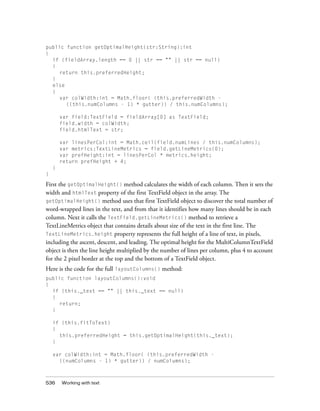 public function getOptimalHeight(str:String):int
{
if (fieldArray.length == 0 || str == "" || str == null)
{
return this.preferredHeight;
}
else
{
var colWidth:int = Math.floor( (this.preferredWidth ((this.numColumns - 1) * gutter)) / this.numColumns);
var field:TextField = fieldArray[0] as TextField;
field.width = colWidth;
field.htmlText = str;
var linesPerCol:int = Math.ceil(field.numLines / this.numColumns);
var metrics:TextLineMetrics = field.getLineMetrics(0);
var prefHeight:int = linesPerCol * metrics.height;
return prefHeight + 4;
}
}

First the getOptimalHeight() method calculates the width of each column. Then it sets the
width and htmlText property of the first TextField object in the array. The
getOptimalHeight() method uses that first TextField object to discover the total number of
word-wrapped lines in the text, and from that it identifies how many lines should be in each
column. Next it calls the TextField.getLineMetrics() method to retrieve a
TextLineMetrics object that contains details about size of the text in the first line. The
TextLineMetrics.height property represents the full height of a line of text, in pixels,
including the ascent, descent, and leading. The optimal height for the MultiColumnTextField
object is then the line height multiplied by the number of lines per column, plus 4 to account
for the 2 pixel border at the top and the bottom of a TextField object.
Here is the code for the full layoutColumns() method:
public function layoutColumns():void
{
if (this._text == "" || this._text == null)
{
return;
}
if (this.fitToText)
{
this.preferredHeight = this.getOptimalHeight(this._text);
}
var colWidth:int = Math.floor( (this.preferredWidth ((numColumns - 1) * gutter)) / numColumns);

536

Working with text

 