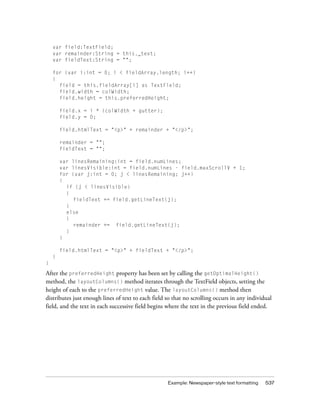 var field:TextField;
var remainder:String = this._text;
var fieldText:String = "";
for (var i:int = 0; i < fieldArray.length; i++)
{
field = this.fieldArray[i] as TextField;
field.width = colWidth;
field.height = this.preferredHeight;
field.x = i * (colWidth + gutter);
field.y = 0;
field.htmlText = "<p>" + remainder + "</p>";
remainder = "";
fieldText = "";
var linesRemaining:int = field.numLines;
var linesVisible:int = field.numLines - field.maxScrollV + 1;
for (var j:int = 0; j < linesRemaining; j++)
{
if (j < linesVisible)
{
fieldText += field.getLineText(j);
}
else
{
remainder += field.getLineText(j);
}
}
field.htmlText = "<p>" + fieldText + "</p>";
}
}

After the preferredHeight property has been set by calling the getOptimalHeight()
method, the layoutColumns() method iterates through the TextField objects, setting the
height of each to the preferredHeight value. The layoutColumns() method then
distributes just enough lines of text to each field so that no scrolling occurs in any individual
field, and the text in each successive field begins where the text in the previous field ended.

Example: Newspaper-style text formatting

537

 