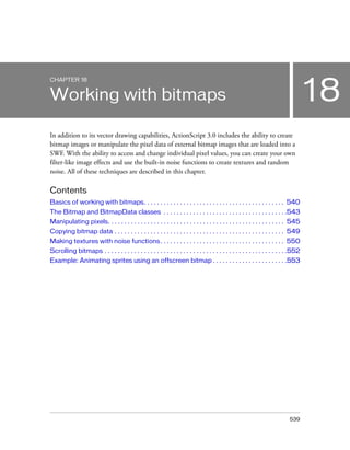 CHAPTER 18

18

Working with bitmaps
In addition to its vector drawing capabilities, ActionScript 3.0 includes the ability to create
bitmap images or manipulate the pixel data of external bitmap images that are loaded into a
SWF. With the ability to access and change individual pixel values, you can create your own
filter-like image effects and use the built-in noise functions to create textures and random
noise. All of these techniques are described in this chapter.

Contents
Basics of working with bitmaps. . . . . . . . . . . . . . . . . . . . . . . . . . . . . . . . . . . . . . . . . . . 540
The Bitmap and BitmapData classes . . . . . . . . . . . . . . . . . . . . . . . . . . . . . . . . . . . . . .543
Manipulating pixels. . . . . . . . . . . . . . . . . . . . . . . . . . . . . . . . . . . . . . . . . . . . . . . . . . . . . . 545
Copying bitmap data . . . . . . . . . . . . . . . . . . . . . . . . . . . . . . . . . . . . . . . . . . . . . . . . . . . . 549
Making textures with noise functions . . . . . . . . . . . . . . . . . . . . . . . . . . . . . . . . . . . . . . 550
Scrolling bitmaps . . . . . . . . . . . . . . . . . . . . . . . . . . . . . . . . . . . . . . . . . . . . . . . . . . . . . . . .552
Example: Animating sprites using an offscreen bitmap . . . . . . . . . . . . . . . . . . . . . . .553

539

 