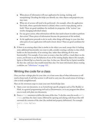 ■

■

What sets of actions will need to be performed—for example, when the application
first loads, when a particular button is clicked, when a movie stops playing, and so
forth? These are good candidates for methods (or properties, if the “actions” just
involve changing individual values).

■

For any given action, what information will the class need to know in order to perform
that action? Those pieces of information become the parameters of the method.

■

5.

What pieces of information will your application be storing, tracking, and
manipulating? Deciding this helps you identify any value objects and properties you
may want.

As the application proceeds to do its work, what things will change in your class that
other parts of your application will need to know about? These are good candidates for
events.

If there is an existing object that is similar to the object you need, except that it’s lacking
some additional functionality you want to add, consider creating a subclass (a class which
builds on the functionality of an existing class, rather than defining all of its own
functionality). For example, if you want to create a class that will be a visual object on the
screen, you’ll want to use the behavior of one of the existing display objects (for example,
Sprite or MovieClip) as a basis for your class. In that case, MovieClip (or Sprite) would be
the base class, and your class would extend that class. For more information about creating
a subclass, see “Inheritance” on page 162.

Writing the code for a class
Once you have a design plan for your class, or at least some idea of what information it will
need to keep track of and what actions it will need to carry out, the actual syntax of writing a
class is fairly straightforward.
Here are the minimum steps to create your own ActionScript class:
1.

2.

Open a new text document, in an ActionScript-specific program such as Flex Builder or
Flash, in a general programming tool such as Dreamweaver, or in any program that allows
you to work with plain text documents.
Enter a class statement to define the name of the class. To do this, enter the words public
and then the class’s name, followed by opening and closing curly braces that will
surround the contents of the class (the method and property definitions). For example:

class,

public class MyClass
{
}

54

Getting started with ActionScript

 