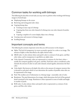 Common tasks for working with bitmaps
The following list describes several tasks you may want to perform when working with bitmap
images in ActionScript:
■

Displaying bitmaps on the screen

■

Retrieving and setting pixel color values

■

Copying bitmap data:
■

Creating an exact copy of a bitmap

■

Copying data from one color channel of a bitmap into one color channel of another
bitmap

■

Copying a snapshot of a screen display object into a bitmap

■

Creating noise and textures in bitmap images

■

Scrolling bitmaps

Important concepts and terms
The following list contains important terms that you will encounter in this chapter:
■

Alpha: The level of transparency (or more accurately, opacity) in a color or an image. The
amount of alpha is often described as the alpha channel value.

■

ARGB color: A color scheme where each pixel’s color is a mixture of red, green, and blue
color values, and its transparency is specified as an alpha value.

■

Color channel: Commonly, colors are represented as a mixture of a few basic colors—
usually (for computer graphics) red, green, and blue. Each basic color is considered a color
channel; the amount of color in each color channel, mixed together, determines the final
color.

■

Color depth: Also known as bit depth, this refers to the amount of computer memory that
is devoted to each pixel, which in turn determines the number of possible colors that can
be represented in the image.

■

Pixel: The smallest unit of information in a bitmap image—essentially a dot of color.

■

Resolution: The pixel dimensions of an image, which determines the level of fine-grained
detail contained in the image. Resolution is often expressed in terms of width and height
in number of pixels.

■

RGB color: A color scheme where each pixel’s color is represented as a mixture of red,
green, and blue color values.

542

Working with bitmaps

 