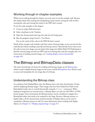 Working through in-chapter examples
While you’re working through the chapter, you may want to test the example code. Because
this chapter deals with creating and manipulating visual content, testing the code involves
running the code and viewing the results in the SWF that’s created.
To test the code examples in this chapter:
1.

Create an empty Flash document.

2.

Select a keyframe in the Timeline.

3.

Open the Actions panel and copy the code into the Script pane.

4.

Run the program using Control > Test Movie.
You see the results of the code in the SWF file that’s created.

Nearly all the example code includes code that creates a bitmap image, so you can just test the
code directly without needing to provide any bitmap content. Alternatively, if you want to test
the code on your own image, you can import that image into Adobe Flash CS3 Professional or
load the external image into the test SWF and use its bitmap data with the example code. For
instructions on loading external images, see “Loading display content dynamically”
on page 418.

The Bitmap and BitmapData classes
The main ActionScript 3.0 classes for working with bitmap images are the Bitmap class,
which is used to display bitmap images on the screen, and the BitmapData class, which is used
to access and manipulate the raw image data of a bitmap.

Understanding the Bitmap class
As a subclass of the DisplayObject class, the Bitmap class is the main ActionScript 3.0 class
used for displaying bitmap images. These images may have been loaded into Flash via the
flash.display.Loader class or created dynamically using the Bitmap() constructor. When
loading an image from an external source, a Bitmap object can only use GIF, JPEG, or PNG
format images. Once instantiated, the Bitmap instance can be considered a wrapper for a
BitmapData object that needs to be rendered to the Stage. Because a Bitmap instance is a
display object, all the characteristics and functionality of display objects can be used to
manipulate a Bitmap instance as well. For more information about working with display
objects, see Chapter 12, “Display programming,” on page 371.

The Bitmap and BitmapData classes

543

 