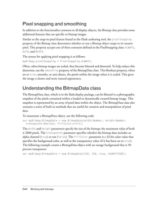 Pixel snapping and smoothing
In addition to the functionality common to all display objects, the Bitmap class provides some
additional features that are specific to bitmap images.
Similar to the snap-to-pixel feature found in the Flash authoring tool, the pixelSnapping
property of the Bitmap class determines whether or not a Bitmap object snaps to its nearest
pixel. This property accepts one of three constants defined in the PixelSnapping class: ALWAYS,
AUTO, and NEVER.
The syntax for applying pixel snapping is as follows:
myBitmap.pixelSnapping = PixelSnapping.ALWAYS;

Often, when bitmap images are scaled, they become blurred and distorted. To help reduce this
distortion, use the smoothing property of the BitmapData class. This Boolean property, when
set to true, smooths, or anti-aliases, the pixels within the image when it is scaled. This gives
the image a clearer and more natural appearance.

Understanding the BitmapData class
The BitmapData class, which is in the flash.display package, can be likened to a photographic
snapshot of the pixels contained within a loaded or dynamically created bitmap image. This
snapshot is represented by an array of pixel data within the object. The BitmapData class also
contains a series of built-in methods that are useful for creation and manipulation of pixel
data.
To instantiate a BitmapData object, use the following code:
var myBitmap:BitmapData = new BitmapData(width:Number, height:Number,
transparent:Boolean, fillColor:uinit);

The width and height parameters specify the size of the bitmap; the maximum value of both
is 2880 pixels. The transparent parameter specifies whether the bitmap data includes an
alpha channel (true) or not (false). The fillColor parameter is a 32-bit color value that
specifies the background color, as well as the transparency value (if it has been set to true).
The following example creates a BitmapData object with an orange background that is 50
percent transparent:
var myBitmap:BitmapData = new BitmapData(150, 150, true, 0x80FF3300);

544

Working with bitmaps

 