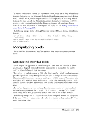 To render a newly created BitmapData object to the screen, assign it to or wrap it in a Bitmap
instance. To do this, you can either pass the BitmapData object as a parameter of the Bitmap
object’s constructor, or you can assign it to the bitmapData property of an existing Bitmap
instance. You must also add the Bitmap instance to the display list by calling the addChild()
or addChildAt() methods of the display object container that will contain the Bitmap
instance. For more information on working with the display list, see “Adding display objects
to the display list” on page 383.
The following example creates a BitmapData object with a red fill, and displays it in a Bitmap
instance:
var myBitmapDataObject:BitmapData = new BitmapData(150, 150, false,
0xFF0000);
var myImage:Bitmap = new Bitmap(myBitmapDataObject);
addChild(myImage);

Manipulating pixels
The BitmapData class contains a set of methods that allow you to manipulate pixel data
values.

Manipulating individual pixels
When changing the appearance of a bitmap image at a pixel level, you first need to get the
color values of the pixels contained within the area you wish to manipulate. You use the
getPixel() method to read these pixel values.
The getPixel() method retrieves an RGB value from a set of x, y (pixel) coordinates that are
passed as a parameter. If any of the pixels that you want to manipulate include transparency
(alpha channel) information, you need to use the getPixel32() method. This method also
retrieves an RGB value, but unlike with getPixel(), the value returned by getPixel32()
contains additional data that represents the alpha channel (transparency) value of the selected
pixel.
Alternatively, if you simply want to change the color or transparency of a pixel contained
within a bitmap, you can use the setPixel() or setPixel32() method. To set a pixel’s
color, simply pass in the x, y coordinates and the color value to one of these methods.
The following example uses setPixel() to draw a cross on a green BitmapData background.
It then uses getPixel() to retrieve the color value from the pixel at the coordinate 50, 50 and
traces the returned value.

Manipulating pixels

545

 