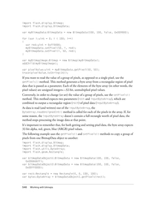 import flash.display.Bitmap;
import flash.display.BitmapData;
var myBitmapData:BitmapData = new BitmapData(100, 100, false, 0x009900);
for (var i:uint = 0; i < 100; i++)
{
var red:uint = 0xFF0000;
myBitmapData.setPixel(50, i, red);
myBitmapData.setPixel(i, 50, red);
}
var myBitmapImage:Bitmap = new Bitmap(myBitmapData);
addChild(myBitmapImage);
var pixelValue:uint = myBitmapData.getPixel(50, 50);
trace(pixelValue.toString(16));

If you want to read the value of a group of pixels, as opposed to a single pixel, use the
getPixels() method. This method generates a byte array from a rectangular region of pixel
data that is passed as a parameter. Each of the elements of the byte array (in other words, the
pixel values) are unsigned integers—32-bit, unmultiplied pixel values.
Conversely, in order to change (or set) the value of a group of pixels, use the setPixels()
method. This method expects two parameters (rect and inputByteArray), which are
combined to output a rectangular region (rect) of pixel data (inputByteArray).
As data is read (and written) out of the inputByteArray, the
ByteArray.readUnsignedInt() method is called for each of the pixels in the array. If, for
some reason, the inputByteArray doesn't contain a full rectangle worth of pixel data, the
method stops processing the image data at that point.
It's important to remember that, for both getting and setting pixel data, the byte array expects
32-bit alpha, red, green, blue (ARGB) pixel values.
The following example uses the getPixels() and setPixels() methods to copy a group of
pixels from one BitmapData object to another:
import
import
import
import

flash.display.Bitmap;
flash.display.BitmapData;
flash.utils.ByteArray;
flash.geom.Rectangle;

var bitmapDataObject1:BitmapData = new BitmapData(100, 100, false,
0x006666FF);
var bitmapDataObject2:BitmapData = new BitmapData(100, 100, false,
0x00FF0000);
var rect:Rectangle = new Rectangle(0, 0, 100, 100);
var bytes:ByteArray = bitmapDataObject1.getPixels(rect);

546

Working with bitmaps

 