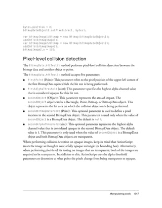 bytes.position = 0;
bitmapDataObject2.setPixels(rect, bytes);
var bitmapImage1:Bitmap = new Bitmap(bitmapDataObject1);
addChild(bitmapImage1);
var bitmapImage2:Bitmap = new Bitmap(bitmapDataObject2);
addChild(bitmapImage2);
bitmapImage2.x = 110;

Pixel-level collision detection
The BitmapData.hitTest() method performs pixel-level collision detection between the
bitmap data and another object or point.
The BitmapData.hitTest() method accepts five parameters:
■

firstPoint (Point): This parameter refers to the pixel position of the upper-left corner of

the first BitmapData upon which the hit test is being performed.
(uint): This parameter specifies the highest alpha channel value
that is considered opaque for this hit test.

■

firstAlphaThreshold

■

secondObject

■

secondBitmapDataPoint (Point): This optional parameter is used to define a pixel
location in the second BitmapData object. This parameter is used only when the value of
secondObject is a BitmapData object. The default is null.

■

secondAlphaThreshold (uint): This optional parameter represents the highest alpha
channel value that is considered opaque in the second BitmapData object. The default
value is 1. This parameter is only used when the value of secondObject is a BitmapData
object and both BitmapData objects are transparent.

(Object): This parameter represents the area of impact. The
secondObject object can be a Rectangle, Point, Bitmap, or BitmapData object. This
object represents the hit area on which the collision detection is being performed.

When performing collision detection on opaque images, keep in mind that ActionScript
treats the image as though it were a fully opaque rectangle (or bounding box). Alternatively,
when performing pixel-level hit testing on images that are transparent, both of the images are
required to be transparent. In addition to this, ActionScript uses the alpha threshold
parameters to determine at what point the pixels change from being transparent to opaque.

Manipulating pixels

547

 