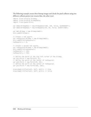 The following example creates three bitmap images and checks for pixel collision using two
different collision points (one returns false, the other true):
import flash.display.Bitmap;
import flash.display.BitmapData;
import flash.geom.Point;
var bmd1:BitmapData = new BitmapData(100, 100, false, 0x000000FF);
var bmd2:BitmapData = new BitmapData(20, 20, false, 0x00FF3300);
var bm1:Bitmap = new Bitmap(bmd1);
this.addChild(bm1);
// Create a red square.
var redSquare1:Bitmap = new Bitmap(bmd2);
this.addChild(redSquare1);
redSquare1.x = 0;
// Create a second red square.
var redSquare2:Bitmap = new Bitmap(bmd2);
this.addChild(redSquare2);
redSquare2.x = 150;
redSquare2.y = 150;
// Define the
var pt1:Point
// Define the
var pt2:Point
// Define the
var pt3:Point

point
= new
point
= new
point
= new

at the top-left corner of the bitmap.
Point(0, 0);
at the center of redSquare1.
Point(20, 20);
at the center of redSquare2.
Point(160, 160);

trace(bmd1.hitTest(pt1, 0xFF, pt2)); // true
trace(bmd1.hitTest(pt1, 0xFF, pt3)); // false

548

Working with bitmaps

 