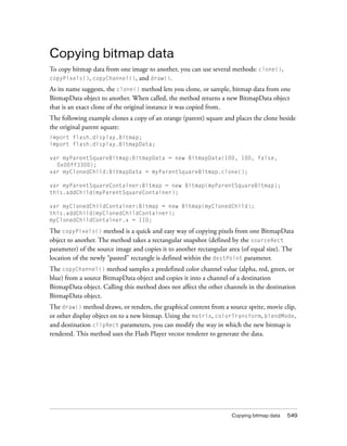 Copying bitmap data
To copy bitmap data from one image to another, you can use several methods: clone(),
copyPixels(), copyChannel(), and draw().
As its name suggests, the clone() method lets you clone, or sample, bitmap data from one
BitmapData object to another. When called, the method returns a new BitmapData object
that is an exact clone of the original instance it was copied from.
The following example clones a copy of an orange (parent) square and places the clone beside
the original parent square:
import flash.display.Bitmap;
import flash.display.BitmapData;
var myParentSquareBitmap:BitmapData = new BitmapData(100, 100, false,
0x00ff3300);
var myClonedChild:BitmapData = myParentSquareBitmap.clone();
var myParentSquareContainer:Bitmap = new Bitmap(myParentSquareBitmap);
this.addChild(myParentSquareContainer);
var myClonedChildContainer:Bitmap = new Bitmap(myClonedChild);
this.addChild(myClonedChildContainer);
myClonedChildContainer.x = 110;

The copyPixels() method is a quick and easy way of copying pixels from one BitmapData
object to another. The method takes a rectangular snapshot (defined by the sourceRect
parameter) of the source image and copies it to another rectangular area (of equal size). The
location of the newly “pasted” rectangle is defined within the destPoint parameter.
The copyChannel() method samples a predefined color channel value (alpha, red, green, or
blue) from a source BitmapData object and copies it into a channel of a destination
BitmapData object. Calling this method does not affect the other channels in the destination
BitmapData object.
The draw() method draws, or renders, the graphical content from a source sprite, movie clip,
or other display object on to a new bitmap. Using the matrix, colorTransform, blendMode,
and destination clipRect parameters, you can modify the way in which the new bitmap is
rendered. This method uses the Flash Player vector renderer to generate the data.

Copying bitmap data

549

 