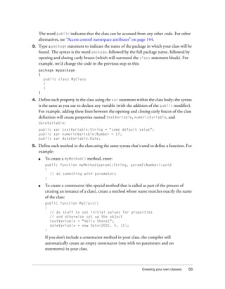 The word public indicates that the class can be accessed from any other code. For other
alternatives, see “Access control namespace attributes” on page 144.
3.

Type a package statement to indicate the name of the package in which your class will be
found. The syntax is the word package, followed by the full package name, followed by
opening and closing curly braces (which will surround the class statement block). For
example, we’d change the code in the previous step to this:
package mypackage
{
public class MyClass
{
}
}

4.

Define each property in the class using the var statement within the class body; the syntax
is the same as you use to declare any variable (with the addition of the public modifier).
For example, adding these lines between the opening and closing curly braces of the class
definition will create properties named textVariable, numericVariable, and
dateVariable:
public var textVariable:String = "some default value";
public var numericVariable:Number = 17;
public var dateVariable:Date;

5.

Define each method in the class using the same syntax that’s used to define a function. For
example:
■

To create a myMethod() method, enter:
public function myMethod(param1:String, param2:Number):void
{
// do something with parameters
}

■

To create a constructor (the special method that is called as part of the process of
creating an instance of a class), create a method whose name matches exactly the name
of the class:
public function MyClass()
{
// do stuff to set initial values for properties
// and otherwise set up the object
textVariable = "Hello there!";
dateVariable = new Date(2001, 5, 11);
}

If you don’t include a constructor method in your class, the compiler will
automatically create an empty constructor (one with no parameters and no
statements) in your class.

Creating your own classes

55

 