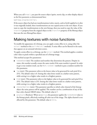 When you call draw(), you pass the source object (sprite, movie clip, or other display object)
as the first parameter, as demonstrated here:
myBitmap.draw(movieClip);

If the source object has had any transformations (color, matrix, and so forth) applied to it after
it was originally loaded, these transformations are not copied across to the new object. If you
want to copy the transformations to the new bitmap, then you need to copy the value of the
transform property from the original object to the transform property of the Bitmap object
that uses the new BitmapData object.

Making textures with noise functions
To modify the appearance of a bitmap, you can apply a noise effect to it, using either the
noise() method or the perlinNoise() methods. A noise effect can be likened to the static
that appears on an untuned television screen.
To apply a noise effect to a a bitmap, use the noise() method. This method applies a random
color value to pixels within a specified area of a bitmap image.
This method accepts five parameters:
■

randomSeed (int): The random seed number that determines the pattern. Despite its
name, this number actually creates the same results if the same number is passed. In order
to get a true random result, use the Math.random() method to pass a random number for
this parameter.

■

(uint): This parameter refers to the lowest value to be generated for each pixel (0 to
255). The default value is 0. Setting this value lower results in a darker noise pattern,
while setting it to a higher value results in a brighter pattern.

■

high

■

channelOptions (uint): This parameter specifies to which color channel of the bitmap
object the noise pattern will be applied. The number can be a combination of any of the
four color channel ARGB values. The default value is 7.

■

grayScale

low

(uint): This parameter refers to the highest value to be generated for each pixel (0 to
255). The default value is 255. Setting this value lower results in a darker noise pattern,
while setting it to a higher value results in a brighter pattern.

(Boolean): When set to true, this parameter applies the randomSeed value to
the bitmap pixels, effectively washing all color out of the image. The alpha channel is not
affected by this parameter. The default value is false.

550

Working with bitmaps

 