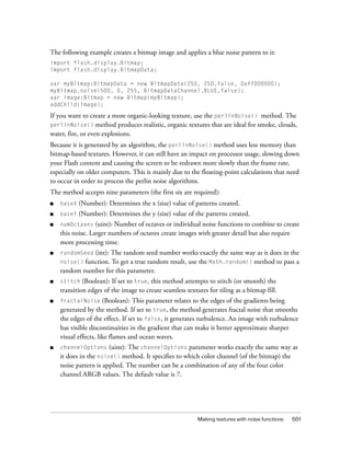 The following example creates a bitmap image and applies a blue noise pattern to it:
import flash.display.Bitmap;
import flash.display.BitmapData;
var myBitmap:BitmapData = new BitmapData(250, 250,false, 0xff000000);
myBitmap.noise(500, 0, 255, BitmapDataChannel.BLUE,false);
var image:Bitmap = new Bitmap(myBitmap);
addChild(image);

If you want to create a more organic-looking texture, use the perlinNoise() method. The
perlinNoise() method produces realistic, organic textures that are ideal for smoke, clouds,
water, fire, or even explosions.
Because it is generated by an algorithm, the perlinNoise() method uses less memory than
bitmap-based textures. However, it can still have an impact on processor usage, slowing down
your Flash content and causing the screen to be redrawn more slowly than the frame rate,
especially on older computers. This is mainly due to the floating-point calculations that need
to occur in order to process the perlin noise algorithms.
The method accepts nine parameters (the first six are required):
■

baseX

(Number): Determines the x (size) value of patterns created.

■

baseY

(Number): Determines the y (size) value of the patterns created.

■

numOctaves (uint): Number of octaves or individual noise functions to combine to create
this noise. Larger numbers of octaves create images with greater detail but also require
more processing time.

■

randomSeed

(int): The random seed number works exactly the same way as it does in the
function. To get a true random result, use the Math.random() method to pass a
random number for this parameter.

noise()

(Boolean): If set to true, this method attempts to stitch (or smooth) the
transition edges of the image to create seamless textures for tiling as a bitmap fill.

■

stitch

■

fractalNoise

■

channelOptions (uint): The channelOptions parameter works exactly the same way as
it does in the noise() method. It specifies to which color channel (of the bitmap) the
noise pattern is applied. The number can be a combination of any of the four color
channel ARGB values. The default value is 7.

(Boolean): This parameter relates to the edges of the gradients being
generated by the method. If set to true, the method generates fractal noise that smooths
the edges of the effect. If set to false, it generates turbulence. An image with turbulence
has visible discontinuities in the gradient that can make it better approximate sharper
visual effects, like flames and ocean waves.

Making textures with noise functions

551

 