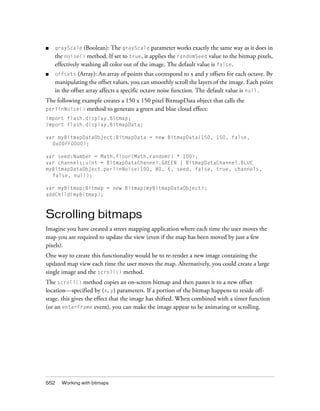 ■

grayScale (Boolean): The grayScale parameter works exactly the same way as it does in

the noise() method. If set to true, it applies the randomSeed value to the bitmap pixels,
effectively washing all color out of the image. The default value is false.
■

(Array): An array of points that correspond to x and y offsets for each octave. By
manipulating the offset values, you can smoothly scroll the layers of the image. Each point
in the offset array affects a specific octave noise function. The default value is null.
offsets

The following example creates a 150 x 150 pixel BitmapData object that calls the
perlinNoise() method to generate a green and blue cloud effect:
import flash.display.Bitmap;
import flash.display.BitmapData;
var myBitmapDataObject:BitmapData = new BitmapData(150, 150, false,
0x00FF0000);
var seed:Number = Math.floor(Math.random() * 100);
var channels:uint = BitmapDataChannel.GREEN | BitmapDataChannel.BLUE
myBitmapDataObject.perlinNoise(100, 80, 6, seed, false, true, channels,
false, null);
var myBitmap:Bitmap = new Bitmap(myBitmapDataObject);
addChild(myBitmap);

Scrolling bitmaps
Imagine you have created a street mapping application where each time the user moves the
map you are required to update the view (even if the map has been moved by just a few
pixels).
One way to create this functionality would be to re-render a new image containing the
updated map view each time the user moves the map. Alternatively, you could create a large
single image and the scroll() method.
The scroll() method copies an on-screen bitmap and then pastes it to a new offset
location—specified by (x, y) parameters. If a portion of the bitmap happens to reside offstage, this gives the effect that the image has shifted. When combined with a timer function
(or an enterFrame event), you can make the image appear to be animating or scrolling.

552

Working with bitmaps

 