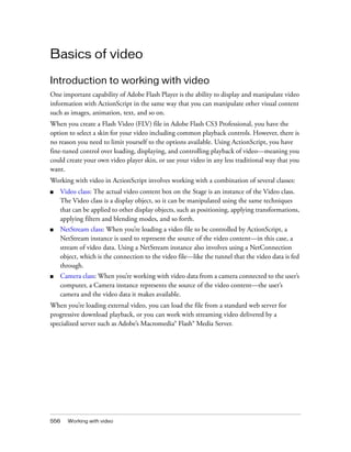 Basics of video
Introduction to working with video
One important capability of Adobe Flash Player is the ability to display and manipulate video
information with ActionScript in the same way that you can manipulate other visual content
such as images, animation, text, and so on.
When you create a Flash Video (FLV) file in Adobe Flash CS3 Professional, you have the
option to select a skin for your video including common playback controls. However, there is
no reason you need to limit yourself to the options available. Using ActionScript, you have
fine-tuned control over loading, displaying, and controlling playback of video—meaning you
could create your own video player skin, or use your video in any less traditional way that you
want.
Working with video in ActionScript involves working with a combination of several classes:
■

Video class: The actual video content box on the Stage is an instance of the Video class.
The Video class is a display object, so it can be manipulated using the same techniques
that can be applied to other display objects, such as positioning, applying transformations,
applying filters and blending modes, and so forth.

■

NetStream class: When you’re loading a video file to be controlled by ActionScript, a
NetStream instance is used to represent the source of the video content—in this case, a
stream of video data. Using a NetStream instance also involves using a NetConnection
object, which is the connection to the video file—like the tunnel that the video data is fed
through.

■

Camera class: When you’re working with video data from a camera connected to the user’s
computer, a Camera instance represents the source of the video content—the user’s
camera and the video data it makes available.

When you’re loading external video, you can load the file from a standard web server for
progressive download playback, or you can work with streaming video delivered by a
specialized server such as Adobe’s Macromedia® Flash® Media Server.

556

Working with video

 