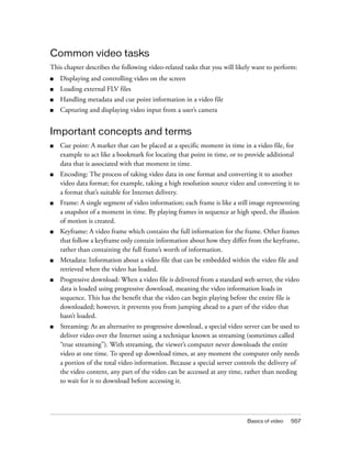 Common video tasks
This chapter describes the following video-related tasks that you will likely want to perform:
■

Displaying and controlling video on the screen

■

Loading external FLV files

■

Handling metadata and cue point information in a video file

■

Capturing and displaying video input from a user’s camera

Important concepts and terms
■

Cue point: A marker that can be placed at a specific moment in time in a video file, for
example to act like a bookmark for locating that point in time, or to provide additional
data that is associated with that moment in time.

■

Encoding: The process of taking video data in one format and converting it to another
video data format; for example, taking a high resolution source video and converting it to
a format that’s suitable for Internet delivery.

■

Frame: A single segment of video information; each frame is like a still image representing
a snapshot of a moment in time. By playing frames in sequence at high speed, the illusion
of motion is created.

■

Keyframe: A video frame which contains the full information for the frame. Other frames
that follow a keyframe only contain information about how they differ from the keyframe,
rather than containing the full frame’s worth of information.

■

Metadata: Information about a video file that can be embedded within the video file and
retrieved when the video has loaded.

■

Progressive download: When a video file is delivered from a standard web server, the video
data is loaded using progressive download, meaning the video information loads in
sequence. This has the benefit that the video can begin playing before the entire file is
downloaded; however, it prevents you from jumping ahead to a part of the video that
hasn’t loaded.

■

Streaming: As an alternative to progressive download, a special video server can be used to
deliver video over the Internet using a technique known as streaming (sometimes called
“true streaming”). With streaming, the viewer’s computer never downloads the entire
video at one time. To speed up download times, at any moment the computer only needs
a portion of the total video information. Because a special server controls the delivery of
the video content, any part of the video can be accessed at any time, rather than needing
to wait for it to download before accessing it.

Basics of video

557

 