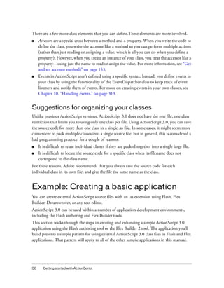 There are a few more class elements that you can define.These elements are more involved.
■

Accessors are a special cross between a method and a property. When you write the code to
define the class, you write the accessor like a method so you can perform multiple actions
(rather than just reading or assigning a value, which is all you can do when you define a
property). However, when you create an instance of your class, you treat the accessor like a
property—using just the name to read or assign the value. For more information, see “Get
and set accessor methods” on page 153.

■

Events in ActionScript aren’t defined using a specific syntax. Instead, you define events in
your class by using the functionality of the EventDispatcher class to keep track of event
listeners and notify them of events. For more on creating events in your own classes, see
Chapter 10, “Handling events,” on page 313.

Suggestions for organizing your classes
Unlike previous ActionScript versions, ActionScript 3.0 does not have the one file, one class
restriction that limits you to using only one class per file. Using ActionScript 3.0, you can save
the source code for more than one class in a single .as file. In some cases, it might seem more
convenient to pack multiple classes into a single source file, but in general, this is considered a
bad programming practice, for a couple of reasons:
■

It is difficult to reuse individual classes if they are packed together into a single large file.

■

It is difficult to locate the source code for a specific class when its filename does not
correspond to the class name.

For these reasons, Adobe recommends that you always save the source code for each
individual class in its own file, and give the file the same name as the class.

Example: Creating a basic application
You can create external ActionScript source files with an .as extension using Flash, Flex
Builder, Dreamweaver, or any text editor.
ActionScript 3.0 can be used within a number of application development environments,
including the Flash authoring and Flex Builder tools.
This section walks through the steps in creating and enhancing a simple ActionScript 3.0
application using the Flash authoring tool or the Flex Builder 2 tool. The application you’ll
build presents a simple pattern for using external ActionScript 3.0 class files in Flash and Flex
applications. That pattern will apply to all of the other sample applications in this manual.

56

Getting started with ActionScript

 