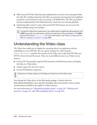 ■

With external FLV files, Flash document playback does not have to be interrupted while
the video file is loading. Imported video files can sometimes interrupt document playback
to perform certain functions, such as accessing a CD-ROM drive. FLV files can perform
functions independently of the Flash document, which does not interrupt playback.

■

Captioning video content is easier with external FLV files because you can access the
video’s metadata using event handlers.
TI P

To load FLV files from a web server, you might need to register the file extension and
MIME type with your web server; check your web server documentation. The MIME
type for FLV files is video/x-flv. For more information, see “About configuring FLV
files for hosting on a server” on page 585.

Understanding the Video class
The Video class enables you to display live streaming video in an application without
embedding it in your SWF file. You can capture and play live video using the
Camera.getCamera() method. You can also use the Video class to play back FLV files over
HTTP or from the local file system. There are several different ways to use Video in your
projects:
■

Load an FLV dynamically using the NetConnection and NetStream classes and display
the video in a Video object.

■

Capture input from the user’s camera.

■

Use the FLVPlayback component.

NOT E

Instances of a Video object on the Stage are instances of the Video class.

Even though the Video class is in the flash.media package, it inherits from the
flash.display.DisplayObject class, therefore all display object functionality (such as matrix
transformations and filters) also applies to Video instances.
For more information see “Manipulating display objects” on page 395, “Working with
geometry” on page 431, and “Filtering display objects” on page 465.

560

Working with video

 