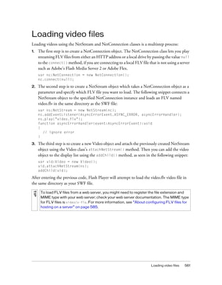 Loading video files
Loading videos using the NetStream and NetConnection classes is a multistep process:
1.

The first step is to create a NetConnection object. The NetConnection class lets you play
streaming FLV files from either an HTTP address or a local drive by passing the value null
to the connect() method, if you are connecting to a local FLV file that is not using a server
such as Adobe's Flash Media Server 2 or Adobe Flex.
var nc:NetConnection = new NetConnection();
nc.connect(null);

2.

The second step is to create a NetStream object which takes a NetConnection object as a
parameter and specify which FLV file you want to load. The following snippet connects a
NetStream object to the specified NetConnection instance and loads an FLV named
video.flv in the same directory as the SWF file:
var ns:NetStream = new NetStream(nc);
ns.addEventListener(AsyncErrorEvent.ASYNC_ERROR, asyncErrorHandler);
ns.play("video.flv");
function asyncErrorHandler(event:AsyncErrorEvent):void
{
// ignore error
}

3.

The third step is to create a new Video object and attach the previously created NetStream
object using the Video class’s attachNetStream() method. Then you can add the video
object to the display list using the addChild() method, as seen in the following snippet:
var vid:Video = new Video();
vid.attachNetStream(ns);
addChild(vid);

After entering the previous code, Flash Player will attempt to load the video.flv video file in
the same directory as your SWF file.
TIP

To load FLV files from a web server, you might need to register the file extension and
MIME type with your web server; check your web server documentation. The MIME type
for FLV files is video/x-flv. For more information, see “About configuring FLV files for
hosting on a server” on page 585.

Loading video files

561

 