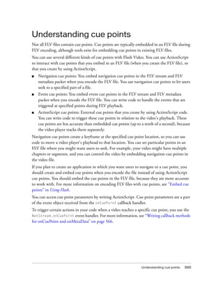 Understanding cue points
Not all FLV files contain cue points. Cue points are typically embedded in an FLV file during
FLV encoding, although tools exist for embedding cue points in existing FLV files.
You can use several different kinds of cue points with Flash Video. You can use ActionScript
to interact with cue points that you embed in an FLV file (when you create the FLV file), or
that you create by using ActionScript.
■

Navigation cue points: You embed navigation cue points in the FLV stream and FLV
metadata packet when you encode the FLV file. You use navigation cue points to let users
seek to a specified part of a file.

■

Event cue points: You embed event cue points in the FLV stream and FLV metadata
packet when you encode the FLV file. You can write code to handle the events that are
triggered at specified points during FLV playback.

■

ActionScript cue points: External cue points that you create by using ActionScript code.
You can write code to trigger these cue points in relation to the video's playback. These
cue points are less accurate than embedded cue points (up to a tenth of a second), because
the video player tracks them separately.

Navigation cue points create a keyframe at the specified cue point location, so you can use
code to move a video player's playhead to that location. You can set particular points in an
FLV file where you might want users to seek. For example, your video might have multiple
chapters or segments, and you can control the video by embedding navigation cue points in
the video file.
If you plan to create an application in which you want users to navigate to a cue point, you
should create and embed cue points when you encode the file instead of using ActionScript
cue points. You should embed the cue points in the FLV file, because they are more accurate
to work with. For more information on encoding FLV files with cue points, see “Embed cue
points” in Using Flash.
You can access cue point parameters by writing ActionScript. Cue point parameters are a part
of the event object received from the onCuePoint callback handler.
To trigger certain actions in your code when a video reaches a specific cue point, you use the
NetStream.onCuePoint event handler. For more information, see “Writing callback methods
for onCuePoint and onMetaData” on page 566.

Understanding cue points

565

 