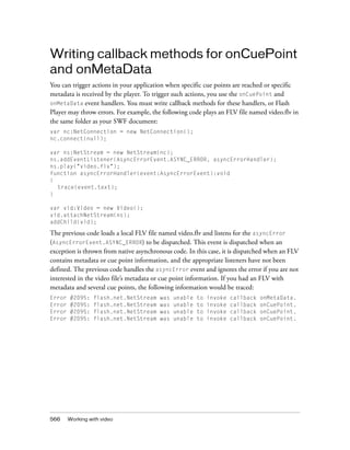 Writing callback methods for onCuePoint
and onMetaData
You can trigger actions in your application when specific cue points are reached or specific
metadata is received by the player. To trigger such actions, you use the onCuePoint and
onMetaData event handlers. You must write callback methods for these handlers, or Flash
Player may throw errors. For example, the following code plays an FLV file named video.flv in
the same folder as your SWF document:
var nc:NetConnection = new NetConnection();
nc.connect(null);
var ns:NetStream = new NetStream(nc);
ns.addEventListener(AsyncErrorEvent.ASYNC_ERROR, asyncErrorHandler);
ns.play("video.flv");
function asyncErrorHandler(event:AsyncErrorEvent):void
{
trace(event.text);
}
var vid:Video = new Video();
vid.attachNetStream(ns);
addChild(vid);

The previous code loads a local FLV file named video.flv and listens for the asyncError
(AsyncErrorEvent.ASYNC_ERROR) to be dispatched. This event is dispatched when an
exception is thrown from native asynchronous code. In this case, it is dispatched when an FLV
contains metadata or cue point information, and the appropriate listeners have not been
defined. The previous code handles the asyncError event and ignores the error if you are not
interested in the video file’s metadata or cue point information. If you had an FLV with
metadata and several cue points, the following information would be traced:
Error
Error
Error
Error

566

#2095:
#2095:
#2095:
#2095:

flash.net.NetStream
flash.net.NetStream
flash.net.NetStream
flash.net.NetStream

Working with video

was
was
was
was

unable
unable
unable
unable

to
to
to
to

invoke
invoke
invoke
invoke

callback
callback
callback
callback

onMetaData.
onCuePoint.
onCuePoint.
onCuePoint.

 