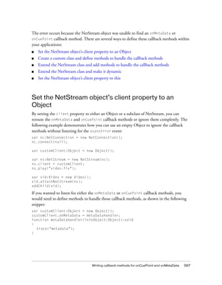 The error occurs because the NetStream object was unable to find an onMetaData or
onCuePoint callback method. There are several ways to define these callback methods within
your applications:
■

Set the NetStream object’s client property to an Object

■

Create a custom class and define methods to handle the callback methods

■

Extend the NetStream class and add methods to handle the callback methods

■

Extend the NetStream class and make it dynamic

■

Set the NetStream object’s client property to this

Set the NetStream object’s client property to an
Object
By setting the client property to either an Object or a subclass of NetStream, you can
reroute the onMetaData and onCuePoint callback methods or ignore them completely. The
following example demonstrates how you can use an empty Object to ignore the callback
methods without listening for the asyncError event:
var nc:NetConnection = new NetConnection();
nc.connect(null);
var customClient:Object = new Object();
var ns:NetStream = new NetStream(nc);
ns.client = customClient;
ns.play("video.flv");
var vid:Video = new Video();
vid.attachNetStream(ns);
addChild(vid);

If you wanted to listen for either the onMetaData or onCuePoint callback methods, you
would need to define methods to handle those callback methods, as shown in the following
snippet:
var customClient:Object = new Object();
customClient.onMetaData = metaDataHandler;
function metaDataHandler(infoObject:Object):void
{
trace("metadata");
}

Writing callback methods for onCuePoint and onMetaData

567

 