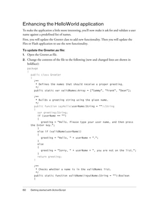 Enhancing the HelloWorld application
To make the application a little more interesting, you’ll now make it ask for and validate a user
name against a predefined list of names.
First, you will update the Greeter class to add new functionality. Then you will update the
Flex or Flash application to use the new functionality.
To update the Greeter.as file:
1.

Open the Greeter.as file.

2.

Change the contents of the file to the following (new and changed lines are shown in
boldface):
package
{
public class Greeter
{
/**
* Defines the names that should receive a proper greeting.
*/
public static var validNames:Array = ["Sammy", "Frank", "Dean"];
/**
* Builds a greeting string using the given name.
*/
public function sayHello(userName:String = ""):String
{
var greeting:String;
if (userName == "")
{
greeting = "Hello. Please type your user name, and then press
the Enter key.";
}
else if (validName(userName))
{
greeting = "Hello, " + userName + ".";
}
else
{
greeting = "Sorry, " + userName + ", you are not on the list.";
}
return greeting;
}
/**
* Checks whether a name is in the validNames list.
*/
public static function validName(inputName:String = ""):Boolean
{

60

Getting started with ActionScript

 