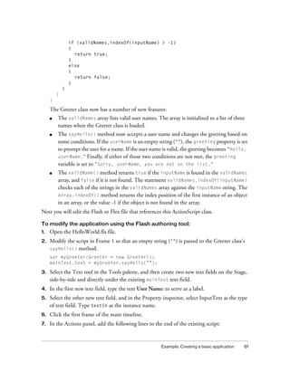 if (validNames.indexOf(inputName) > -1)
{
return true;
}
else
{
return false;
}
}
}
}

The Greeter class now has a number of new features:
■

The validNames array lists valid user names. The array is initialized to a list of three
names when the Greeter class is loaded.

■

The sayHello() method now accepts a user name and changes the greeting based on
some conditions. If the userName is an empty string (""), the greeting property is set
to prompt the user for a name. If the user name is valid, the greeting becomes "Hello,
userName.” Finally, if either of those two conditions are not met, the greeting
variable is set to "Sorry, userName, you are not on the list."

■

The validName() method returns true if the inputName is found in the validNames
array, and false if it is not found. The statement validNames.indexOf(inputName)
checks each of the strings in the validNames array against the inputName string. The
Array.indexOf() method returns the index position of the first instance of an object
in an array, or the value -1 if the object is not found in the array.

Next you will edit the Flash or Flex file that references this ActionScript class.
To modify the application using the Flash authoring tool:
1.

Open the HelloWorld.fla file.

2.

Modify the script in Frame 1 so that an empty string ("") is passed to the Greeter class’s
sayHello() method:
var myGreeter:Greeter = new Greeter();
mainText.text = myGreeter.sayHello("");

3.

Select the Text tool in the Tools palette, and then create two new text fields on the Stage,
side-by-side and directly under the existing mainText text field.

4.

In the first new text field, type the text User Name: to serve as a label.

5.

Select the other new text field, and in the Property inspector, select InputText as the type
of text field. Type textIn as the instance name.

6.

Click the first frame of the main timeline.

7.

In the Actions panel, add the following lines to the end of the existing script:

Example: Creating a basic application

61

 