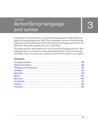 CHAPTER 3

3

ActionScript language
and syntax
ActionScript 3.0 comprises both the core ActionScript language and the Adobe Flash Player
Application Programming Interface (API). The core language is the part of ActionScript that
implements the draft ECMAScript (ECMA-262), Edition 4 draft language specification. The
Flash Player API provides programmatic access to Flash Player.
This chapter provides a brief introduction to the core ActionScript language and syntax. After
reading this chapter, you should have a basic understanding of how to work with data types
and variables, how to use proper syntax, and how to control the flow of data in your program.

Contents
Language overview . . . . . . . . . . . . . . . . . . . . . . . . . . . . . . . . . . . . . . . . . . . . . . . . . . . . . . . 68
Objects and classes . . . . . . . . . . . . . . . . . . . . . . . . . . . . . . . . . . . . . . . . . . . . . . . . . . . . . . . 69
Packages and namespaces . . . . . . . . . . . . . . . . . . . . . . . . . . . . . . . . . . . . . . . . . . . . . . . . 70
Variables. . . . . . . . . . . . . . . . . . . . . . . . . . . . . . . . . . . . . . . . . . . . . . . . . . . . . . . . . . . . . . . . . 83
Data types . . . . . . . . . . . . . . . . . . . . . . . . . . . . . . . . . . . . . . . . . . . . . . . . . . . . . . . . . . . . . . . 87
Syntax . . . . . . . . . . . . . . . . . . . . . . . . . . . . . . . . . . . . . . . . . . . . . . . . . . . . . . . . . . . . . . . . . . 103
Operators . . . . . . . . . . . . . . . . . . . . . . . . . . . . . . . . . . . . . . . . . . . . . . . . . . . . . . . . . . . . . . . 109
Conditionals . . . . . . . . . . . . . . . . . . . . . . . . . . . . . . . . . . . . . . . . . . . . . . . . . . . . . . . . . . . . . . 117
Looping. . . . . . . . . . . . . . . . . . . . . . . . . . . . . . . . . . . . . . . . . . . . . . . . . . . . . . . . . . . . . . . . . .119
Functions . . . . . . . . . . . . . . . . . . . . . . . . . . . . . . . . . . . . . . . . . . . . . . . . . . . . . . . . . . . . . . . 122

67

 