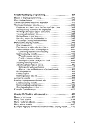 Chapter 12: Display programming . . . . . . . . . . . . . . . . . . . . . . . . . 371
Basics of display programming . . . . . . . . . . . . . . . . . . . . . . . . . . . . . . . . 372
Core display classes . . . . . . . . . . . . . . . . . . . . . . . . . . . . . . . . . . . . . . . . . 377
Advantages of the display list approach . . . . . . . . . . . . . . . . . . . . . . . . 379
Working with display objects . . . . . . . . . . . . . . . . . . . . . . . . . . . . . . . . . . 382
Properties and methods of the DisplayObject class . . . . . . . . . . . 382
Adding display objects to the display list . . . . . . . . . . . . . . . . . . . . . 383
Working with display object containers . . . . . . . . . . . . . . . . . . . . . . 383
Traversing the display list . . . . . . . . . . . . . . . . . . . . . . . . . . . . . . . . . . . 387
Setting Stage properties . . . . . . . . . . . . . . . . . . . . . . . . . . . . . . . . . . . 389
Handling events for display objects . . . . . . . . . . . . . . . . . . . . . . . . . . 392
Choosing a DisplayObject subclass. . . . . . . . . . . . . . . . . . . . . . . . . . 393
Manipulating display objects . . . . . . . . . . . . . . . . . . . . . . . . . . . . . . . . . . 395
Changing position . . . . . . . . . . . . . . . . . . . . . . . . . . . . . . . . . . . . . . . . . 395
Panning and scrolling display objects . . . . . . . . . . . . . . . . . . . . . . . . 400
Manipulating size and scaling objects . . . . . . . . . . . . . . . . . . . . . . . . 402
Controlling distortion when scaling . . . . . . . . . . . . . . . . . . . . . . . . 403
Caching display objects . . . . . . . . . . . . . . . . . . . . . . . . . . . . . . . . . . . . 405
When to enable caching . . . . . . . . . . . . . . . . . . . . . . . . . . . . . . . . . 406
Enabling bitmap caching . . . . . . . . . . . . . . . . . . . . . . . . . . . . . . . . . 408
Setting an opaque background color . . . . . . . . . . . . . . . . . . . . . . 409
Applying blending modes. . . . . . . . . . . . . . . . . . . . . . . . . . . . . . . . . . . 409
Adjusting DisplayObject colors. . . . . . . . . . . . . . . . . . . . . . . . . . . . . . .410
Setting color values with code . . . . . . . . . . . . . . . . . . . . . . . . . . . . . 411
Altering color and brightness effects with code . . . . . . . . . . . . . .412
Rotating objects . . . . . . . . . . . . . . . . . . . . . . . . . . . . . . . . . . . . . . . . . . . .413
Fading objects . . . . . . . . . . . . . . . . . . . . . . . . . . . . . . . . . . . . . . . . . . . . .413
Masking display objects . . . . . . . . . . . . . . . . . . . . . . . . . . . . . . . . . . . . .414
Animating objects. . . . . . . . . . . . . . . . . . . . . . . . . . . . . . . . . . . . . . . . . . . . .416
Loading display content dynamically . . . . . . . . . . . . . . . . . . . . . . . . . . . .418
Loading display objects . . . . . . . . . . . . . . . . . . . . . . . . . . . . . . . . . . . . .419
Monitoring loading progress . . . . . . . . . . . . . . . . . . . . . . . . . . . . . . . . 420
Specifying loading context . . . . . . . . . . . . . . . . . . . . . . . . . . . . . . . . . .421
Example: SpriteArranger . . . . . . . . . . . . . . . . . . . . . . . . . . . . . . . . . . . . . 423
Chapter 13: Working with geometry . . . . . . . . . . . . . . . . . . . . . . . 431
Basics of geometry . . . . . . . . . . . . . . . . . . . . . . . . . . . . . . . . . . . . . . . . . . .431
Using Point objects . . . . . . . . . . . . . . . . . . . . . . . . . . . . . . . . . . . . . . . . . . 434
Using Rectangle objects . . . . . . . . . . . . . . . . . . . . . . . . . . . . . . . . . . . . . . 436
Using Matrix objects . . . . . . . . . . . . . . . . . . . . . . . . . . . . . . . . . . . . . . . . . 440
Example: Applying a matrix transformation to a display object . . . . 442

7

 