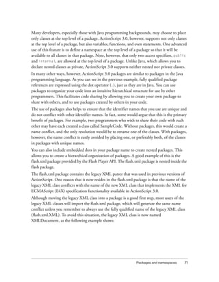 Many developers, especially those with Java programming backgrounds, may choose to place
only classes at the top level of a package. ActionScript 3.0, however, supports not only classes
at the top level of a package, but also variables, functions, and even statements. One advanced
use of this feature is to define a namespace at the top level of a package so that it will be
available to all classes in that package. Note, however, that only two access specifiers, public
and internal, are allowed at the top level of a package. Unlike Java, which allows you to
declare nested classes as private, ActionScript 3.0 supports neither nested nor private classes.
In many other ways, however, ActionScript 3.0 packages are similar to packages in the Java
programming language. As you can see in the previous example, fully qualified package
references are expressed using the dot operator (.), just as they are in Java. You can use
packages to organize your code into an intuitive hierarchical structure for use by other
programmers. This facilitates code sharing by allowing you to create your own package to
share with others, and to use packages created by others in your code.
The use of packages also helps to ensure that the identifier names that you use are unique and
do not conflict with other identifier names. In fact, some would argue that this is the primary
benefit of packages. For example, two programmers who wish to share their code with each
other may have each created a class called SampleCode. Without packages, this would create a
name conflict, and the only resolution would be to rename one of the classes. With packages,
however, the name conflict is easily avoided by placing one, or preferably both, of the classes
in packages with unique names.
You can also include embedded dots in your package name to create nested packages. This
allows you to create a hierarchical organization of packages. A good example of this is the
flash.xml package provided by the Flash Player API. The flash.xml package is nested inside the
flash package.
The flash.xml package contains the legacy XML parser that was used in previous versions of
ActionScript. One reason that it now resides in the flash.xml package is that the name of the
legacy XML class conflicts with the name of the new XML class that implements the XML for
ECMAScript (E4X) specification functionality available in ActionScript 3.0.
Although moving the legacy XML class into a package is a good first step, most users of the
legacy XML classes will import the flash.xml package, which will generate the same name
conflict unless you remember to always use the fully qualified name of the legacy XML class
(flash.xml.XML). To avoid this situation, the legacy XML class is now named
XMLDocument, as the following example shows:

Packages and namespaces

71

 
