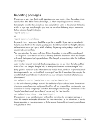 Importing packages
If you want to use a class that is inside a package, you must import either the package or the
specific class. This differs from ActionScript 2.0, where importing classes was optional.
For example, consider the SampleCode class example from earlier in this chapter. If the class
resides in a package named samples, you must use one of the following import statements
before using the SampleCode class:
import samples.*;

or
import samples.SampleCode;

In general, import statements should be as specific as possible. If you plan to use only the
SampleCode class from the samples package, you should import only the SampleCode class
rather than the entire package to which it belongs. Importing entire packages may lead to
unexpected name conflicts.
You must also place the source code that defines the package or class within your classpath.
The classpath is a user-defined list of local directory paths that determines where the compiler
will search for imported packages and classes. The classpath is sometimes called the build path
or source path.
After you have properly imported the class or package, you can use either the fully qualified
name of the class (samples.SampleCode) or merely the class name by itself (SampleCode).
Fully qualified names are useful when identically named classes, methods, or properties result
in ambiguous code, but can be difficult to manage if used for all identifiers. For example, the
use of the fully qualified name results in verbose code when you instantiate a SampleCode
class instance:
var mySample:samples.SampleCode = new samples.SampleCode();

As the levels of nested packages increase, the readability of your code decreases. In situations
where you are confident that ambiguous identifiers will not be a problem, you can make your
code easier to read by using simple identifiers. For example, instantiating a new instance of the
SampleCode class is much less verbose if you use only the class identifier:
var mySample:SampleCode = new SampleCode();

If you attempt to use identifier names without first importing the appropriate package or
class, the compiler will not be able to find the class definitions. On the other hand, if you do
import a package or class, any attempt to define a name that conflicts with an imported name
will generate an error.

Packages and namespaces

73

 